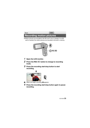 Page 33 VQT4X05 33
≥Motion pictures are recorded to the SD card if one is inserted. If no SD 
card is inserted, the motion pictures are recorded to the built-in memory.
1Open the LCD monitor.
2Press the REC/  button to change to recording 
mode.
3Press the recording start/stop button to start 
recording.
AWhen you begin recording,  ¥ appears.
4Press the recording start/stop button again to pause 
recording.
Basic
Recording motion pictures
000:00:00000:00:00000:00:00

HX-WA30&WA3&WA03_PP&PU-VQT4X05_mst.book  33...