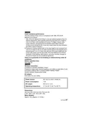 Page 57 VQT4X05 57
AC adaptor
Information for your safetyCrash resistance performance:
The test method of this unit is in compliance with “MIL-STD 810F 
Method 516.5-Shock”
*.* “MIL-STD 810F Method 516.5-Shock” is the test method standard of the U.S. 
Defense Department, which specifies performing drop tests from a height of 
122 cm (4.0 feet), at 26 orientations (8 corners, 12 ridges, 6 faces) using 
5 sets of devices, and passing the 26 orientation drops within 5 devices.
(If failure occurs during the test, a...