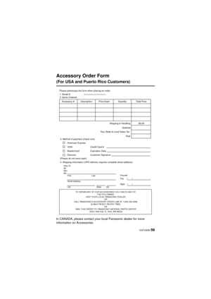 Page 59 VQT4X05 59
Accessory Order Form 
(For USA and Puerto Rico Customers)
In CANADA, please contact your local Panasonic dealer for more 
information on Accessories.
TO OBTAIN ANY OF OUR ACCESSORIES YOU CAN DO ANY OF THE FOLLOWING: 
VISIT YOUR LOCAL PANASONIC DEALER  OR 
CALL PANASONIC’S ACCESSORY ORDER LINE AT 1-800-332-5368  [6 AM-6 PM M-F, PACIFIC TIME] OR 
MAIL THIS ORDER TO: PANASONIC NATIONAL PARTS CENTER 20421 84th Ave. S., Kent, WA 98032
Ship To: 
Mr.
Mrs.
Ms.First Last
Street Address 
City State...