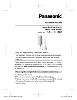 Page 1Installation Guide
Home Network System
Water Leak Sensor
Model No.    KX-HNS103 Thank you for purchasing a Panasonic product.
This document explains how to install the water leak sensor properly.
For details about how to use the system, refer to the User’s Guide
(page 18). Please read this document before using the unit and save it for future
reference. For assistance, please contact us at 1-800-272-7033 or visit
our Web 
site: www.panasonic.com/support  for 
customers in the U.S.A.
or Puerto Rico....