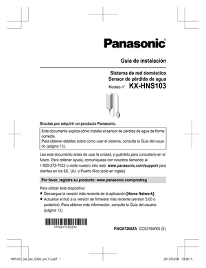 Page 25Guía de instalación
Sistema de red doméstico
Sensor de pérdida de agua
Modelo n°    KX-HNS103
Gracias por adquirir un producto Panasonic. Este documento explica cómo instalar el sensor de pérdida de agua de forma
correcta.
Para obtener detalles sobre cómo usar el sistema, consulte la  Guía del usua-
rio (página  13).
Lea este documento antes de usar la unidad, y guárdelo para consultarlo en el
futuro. Para obtener ayuda, comuníquese con nosotros llamando al
1-800-272-7033 o visite nuestro sitio web:...