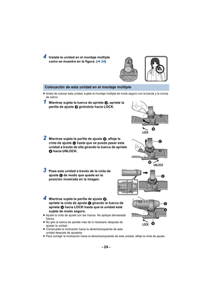 Page 24- 24 -
4Instale la unidad en el montaje múltiple 
como se muestra en la figura. (l24)
≥Antes de colocar esta unidad, sujete el montaje múltiple de modo seguro con la banda y la correa 
de velcro.
1Mientras sujeta la tuerca de apriete  A, apriete la 
perilla de ajuste  B girándola hacia LOCK.
2Mientras sujeta la perilla de ajuste  B, afloje la 
cinta de ajuste  C hasta que se pueda pasar esta 
unidad a través de ella girando la tuerca de apriete 
A  hacia UNLOCK. 
3Pase esta unidad a través de la cinta de...