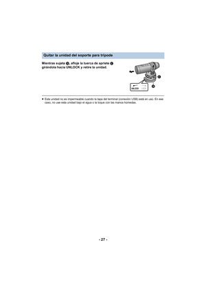 Page 27- 27 -
Mientras sujeta D, afloje la tuerca de apriete  C 
girándola hacia UNLOCK y retire la unidad.
≥ Esta unidad no es impermeable cuando la tapa del terminal (conexión USB) está en uso. En ese 
caso, no use esta unidad bajo el agua o la toque con las manos húmedas.
Quitar la unidad del soporte para trípode
UNLOCK LOCK
 