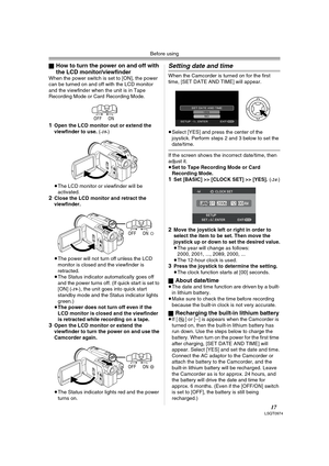 Page 17Before using
17LSQT0974
ªHow to turn the power on and off with 
the LCD monitor/viewfinder
When the power switch is set to [ON], the power 
can be turned on and off with the LCD monitor 
and the viewfinder when the unit is in Tape 
Recording Mode or Card Recording Mode.
1Open the LCD monitor out or extend the 
viewfinder to use. (-18-)
≥The LCD monitor or viewfinder will be 
activated.
2Close the LCD monitor and retract the 
viewfinder.
≥The power will not turn off unless the LCD 
monitor is closed and...