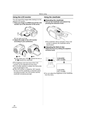 Page 18Before using
18LSQT0974
Using the LCD monitor
You can record the image while viewing it on the 
opened LCD monitor.
1Place your finger on OPEN and pull the LCD 
monitor out in the direction of the arrow.
≥It can open up to 90o.
2Adjust the angle of the LCD monitor 
according to your preference.
≥It can rotate up to 180o 1 towards the lens or 
90o 2 towards the viewfinder.
≥The brightness and color level of the LCD 
monitor can be adjusted from the menu.
≥If it is forcibly opened or rotated, the Camcorder...