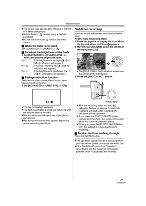 Page 37Record mode
37LSQT0974
≥The picture may appear dark if flash is lit in front 
of a white background.
≥Set the flash to [ ] where using a flash is 
prohibited.
≥Do not block the flash by hand or any other 
means.
ª
When the flash is not usedSet [ADVANCED] >> [FLASH] >> [ ].
ª
To adjust the brightness of the flash
1Set [ADVANCED] >> [FLASH LEVEL] >> 
select the desired brightness level.
[ßj]: If the brightness is too high ([ßj] or 
[ßAj] indication will appear.) 
[ßd0]: In normal recording (the [ß] or [ßA]...