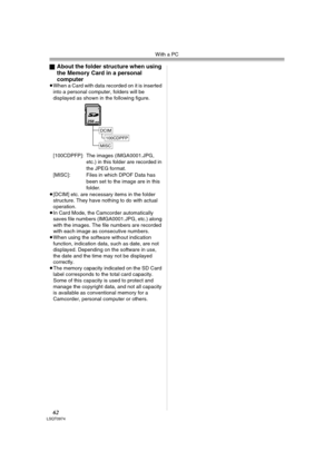 Page 62With a PC
62LSQT0974
ªAbout the folder structure when using 
the Memory Card in a personal 
computer
≥When a Card with data recorded on it is inserted 
into a personal computer, folders will be 
displayed as shown in the following figure.
[100CDPFP]: The images (IMGA0001.JPG, 
etc.) in this folder are recorded in 
the JPEG format.
[MISC]: Files in which DPOF Data has 
been set to the image are in this 
folder.
≥[DCIM] etc. are necessary items in the folder 
structure. They have nothing to do with actual...