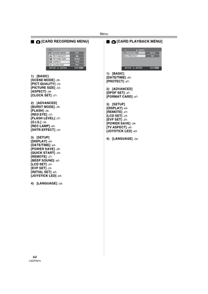 Page 64Menu
64LSQT0974
ª[CARD RECORDING MENU]
1) [BASIC]
[SCENE MODE] -39-[PICT.QUALITY] -32-[PICTURE SIZE] -32-[ASPECT] -38-[CLOCK SET] -17-
2) [ADVANCED]
[BURST MODE] -39-[FLASH] -36-[RED EYE] -37-[FLASH LEVEL] -37-[O.I.S.] -38-[REC LAMP] -65-[SHTR EFFECT] -32-
3) [SETUP]
[DISPLAY] -65-[DATE/TIME] -65-[POWER SAVE] -29-[QUICK START] -19-[REMOTE] -27-[BEEP SOUND] -65-[LCD SET] -25-[EVF SET] -25-[INITIAL SET] -65-[JOYSTICK LED] -65-
4) [LANGUAGE] -24-
ª[CARD PLAYBACK MENU]
1) [BASIC]
[DATE/TIME] -65-[PROTECT]...