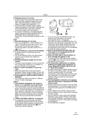 Page 71Others
71LSQT0974
4: Playback picture is not clear.
 Are the heads of the Camcorder dirty? If the 
heads are dirty, playback image cannot be 
clear. Clean the heads by using the head 
cleaner for digital video (optional). (
-72-)
 If the terminal for the Multi cable is soiled, 
noises may appear on the screen. Wipe the soil 
off the terminal with a soft cloth, and then 
connect the cable to the A/V terminal.
 Is a picture containing a copyright protection 
signal (copy guard) being recorded? When a...