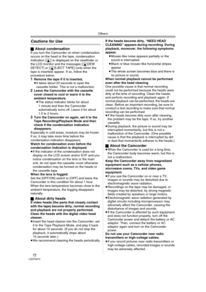 Page 72Others
72LSQT0974
Cautions for Use
ªAbout condensationIf you turn the Camcorder on when condensation 
occurs on the head or the tape, condensation 
Indication [3] is displayed on the viewfinder or 
the LCD monitor and the messages [3DEW 
DETECT] or [3EJECT TAPE] (only when the 
tape is inserted) appear. If so, follow the 
procedure below.
1Remove the tape if it is inserted.
≥It takes about 20 seconds to open the 
cassette holder. This is not a malfunction.
2Leave the Camcorder with the cassette 
cover...