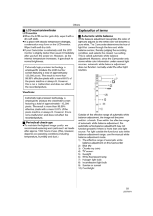 Page 75Others
75LSQT0974
ªLCD monitor/viewfinderLCD monitor
≥When the LCD monitor gets dirty, wipe it with a 
dry soft cloth. 
≥In a place with drastic temperature changes, 
condensation may form on the LCD monitor. 
Wipe it with soft dry cloth.
≥If your Camcorder is extremely cold, the LCD 
monitor is slightly darker than usual immediately 
after you turn the power on. However, as the 
internal temperature increases, it goes back to 
normal brightness.
Viewfinder
ª
Periodical check-ups≥To maintain the highest...