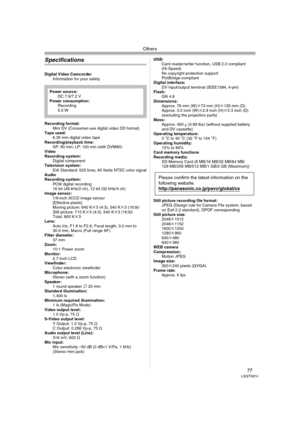 Page 77Others
77LSQT0974
Specifications
Digital Video Camcorder
Information for your safety
Recording format:
Mini DV (Consumer-use digital video SD format) 
Tape used: 
6.35 mm digital video tape
Recording/playback time:
SP: 80 min; LP: 120 min (with DVM80) 
Video
Recording system:
Digital component
Television system:
EIA Standard: 525 lines, 60 fields NTSC color signal
Audio
Recording system:
PCM digital recording
16 bit (48 kHz/2 ch), 12 bit (32 kHz/4 ch) 
Image sensor:
1/6-inch 3CCD image sensor
[Effective...