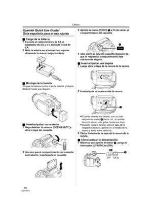 Page 86Others
86LSQT0974
Spanish Quick Use Guide/
Guía española para el uso rápido
ªCarga de la batería
1Conecte el cable eléctrico de CA al 
adaptador de CA y a la toma de la red de 
CA.
2Meta la batería en el respectivo soporte 
alineando la marca, luego encájela.
ª
Montaje de la bateríaEmpuje la batería contra el porta batería y hágala 
deslizar hasta que dispare.
ª
Insertar/quitar un cassette
1Haga deslizar la palanca [OPEN/EJECT] y 
abra la tapa del cassette.
2Una vez que el compartimiento del cassette...