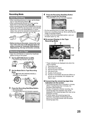 Page 25Recording Mode
25
About Recording
•  When recording pictures on a tape, set the Mode 
Dial to Tape Recording Mode [  ].
•  When recording still pictures on a card, set the 
Mode Dial to Card Recording Mode [ 
 ].
•  When recording with the [AUTO/MANUAL/FOCUS] 
Switch set to [AUTO], the Camcorder automatically 
adjusts the Focus and White Balance. In some 
cases, they cannot be adjusted automatically and 
need to be adjusted manually. (pp. 35, 38)
•  Before turning on the power, remove the Lens 
Cap. If...