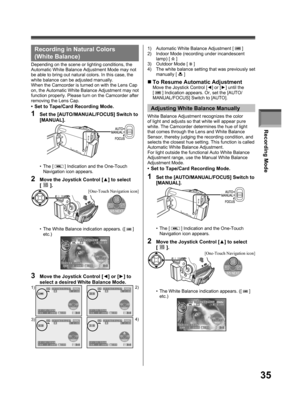 Page 35Recording Mode
35
Recording in Natural Colors 
( White Balance)
Depending on the scene or lighting conditions, the 
Automatic White Balance Adjustment Mode may not 
be able to bring out natural colors. In this case, the 
white balance can be adjusted manually.
When the Camcorder is turned on with the Lens Cap 
on, the Automatic White Balance Adjustment may not 
function properly. Please turn on the Camcorder after 
removing the Lens Cap.
•  Set to Tape/Card Recording Mode.
• The [  ] Indication and the...
