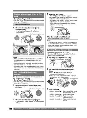 Page 4040For assistance, please call : 1-800-211-PANA(7262) or, contact us via the web at: http://www.panasonic.com/contactinfo
Still Playback/ Still Advance 
Playback
This Camcorder is capable of still picture playback 
and frame-advance playback.
•  Set to Tape Playback Mode.•  The One-Touch Navigation icon is displayed on the 
lower right of the screen.
„ To Resume Normal PlaybackMove the Joystick Control [▲] again.
Note:•  If the Camcorder is left in the Still Playback Mode 
for more than 5 minutes, the...