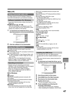 Page 47With a PC
47
Using Camcorder with a PC
An image stored on the DV Cassette or Memory 
Card can be transferred to your personal computer.
Software Installation (For Windows)
•  If you have Internet access, please download the 
USB Driver.
With a PC
1  To download and install the Driver, go to:http://www.panasonic.com/consumerdownloads
„ USB Driver (pp. 47~48)When the Camcorder is connected to your PC, 
you can send video from your Camcorder to other 
parties via a network or the Internet.
2  Click the...