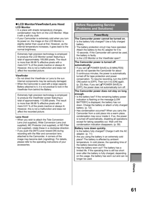 Page 61Others
61
„ LCD Monitor/Viewfinder/Lens Hood 
LCD Monitor•  In a place with drastic temperature changes, 
condensation may form on the LCD Monitor. Wipe 
it with a soft dry cloth.
•  If your Camcorder is extremely cold when you turn 
its power on, the image on the LCD Monitor is 
slightly darker than usual at first. However, as the 
internal temperature increases, it goes back to the 
normal brightness.
  Viewfinder•  Do not direct the Viewfinder or Lens to the sun. 
Internal components may be seriously...