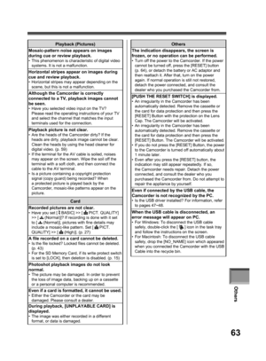 Page 63Others
63
Others
The indication disappears, the screen is 
frozen, or no operation can be performed.
•  Turn off the power to the Camcorder. If the power 
cannot be turned off, press the [RESET] button 
(p. 64), or detach the battery or AC adaptor and 
then reattach it. After that, turn on the power 
again. If normal operation is still not restored, 
detach the power connected, and consult the 
dealer who you purchased the Camcorder from.
[PUSH THE RESET SWITCH] is displayed.•  An irregularity in the...