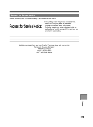 Page 69Others
69
  Request for Service Notice
Request for Service Notice:
Please photocopy this form when making a re quest for service no tice.
In the unlikely event this product needs service.
• Please in clude your proof of purchase.
  (Failure to do so will delay your repair.)
•  To further speed your repair, please provide an 
explanation of what is wrong with the unit and any 
symptom it is exhibiting.
Mail this completed form and your Proof of Purchase along with your unit to:
Panasonic Services Company...