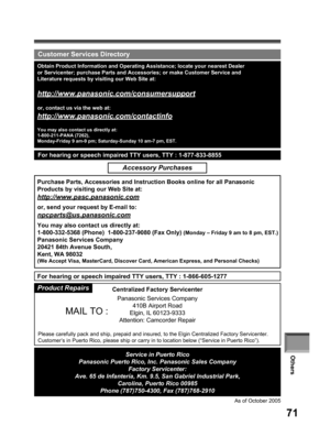 Page 71Others
71
Centralized Factory Servicenter
Panasonic Services Company
410B Airport Road
Elgin, IL 60123-9333
Attention: Camcorder Repair
Please carefully pack and ship, prepaid and insured, to the Elgin Centralized Factory Servicenter.
Customer’s in Puerto Rico, please ship or carry in to location below (“Service in Puerto Rico”).
  Customer Services Directory
Obtain Product Information and Operating Assistance; locate your nearest Dealer 
or Servicenter; purchase Parts and Accessories; or make Customer...