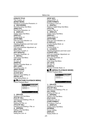 Page 23Before Use
-23-
[CREATE TITLE]
Title Creation -42-[BURST MODE]
RapidFire Consecutive Photoshot -27-4) [RECORDING]
Recording Setup Sub-Menu
[WIND CUT]
Wind Noise Reduction 
-31-5) [DISPLAY]
Display Setup Sub-Menu
[DISPLAY]
Display Mode 
-62-[DATE/TIME]
Date and Time Indication -62-6) [LCD/EVF]
Adjusting Brightness and Color Level
[LCD/EVF SET]
LCD and Viewfinder Adjustment 
-20-[SELF REC]
Recording Yourself -27-[EVF ON/AUTO]
Using the Viewfinder -19-7) [INITIAL]
Initial Setup Sub-Menu
[AV JACK]
AV Jack...