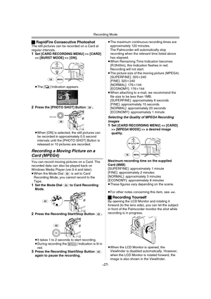 Page 27Recording Mode
-27-
ªRapidFire Consecutive PhotoshotThe still pictures can be recorded on a Card at 
regular intervals.
1Set [CARD RECORDING MENU] >> [CARD] 
>> [BURST MODE] >> [ON].
≥The [ ] Indication appears.
2Press the [PHOTO SHOT] Button (39).
≥When [ON] is selected, the still pictures can 
be recorded in approximately 0.5 second 
intervals until the [PHOTO SHOT] Button is 
released or 10 pictures are recorded.
Recording a Moving Picture on a 
Card (MPEG4)
You can record moving pictures on a Card....