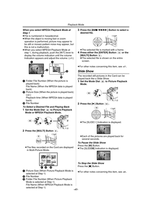 Page 41Playback Mode
-41-
When you select MPEG4 Playback Mode at 
Step 1
≥File is numbered in hexadecimal.
≥When the object is moving fast or zoom 
operation is performed, picture may appear to 
be still or mosaic-pattern noise may appear, but 
this is not a malfunction.
≥When you select MPEG4 Playback Mode at 
step 1, during playback, push the [W/T] lever to 
display the volume indication until the volume 
Indication appears and adjust the volume. (
-37-)
1Folder File Number (When the picture is 
played back)...