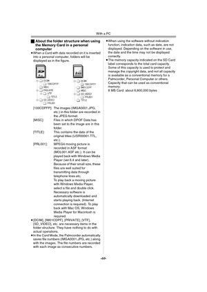 Page 60With a PC
-60-
ªAbout the folder structure when using 
the Memory Card in a personal 
computer
≥When a Card with data recorded on it is inserted 
into a personal computer, folders will be 
displayed as in the figure.
[100CDPFP]: The images (IMGA0001.JPG, 
etc.) in this folder are recorded in 
the JPEG format.
[MISC]: Files in which DPOF Data has 
been set to the image are in this 
folder.
[TITLE]: This contains the data of the 
original titles (USR00001.TTL, 
etc.).
[PRL001]: MPEG4 moving picture is...