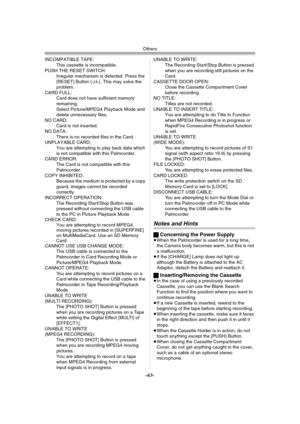 Page 63Others
-63-
INCOMPATIBLE TAPE:
This cassette is incompatible.
PUSH THE RESET SWITCH:
Irregular mechanism is detected. Press the 
[RESET] Button (
-13-). This may solve the 
problem.
CARD FULL:
Card does not have sufficient memory 
remaining.
Select Picture/MPEG4 Playback Mode and 
delete unnecessary files.
NO CARD:
Card is not inserted.
NO DATA:
There is no recorded files in the Card.
UNPLAYABLE CARD:
You are attempting to play back data which 
is not compatible with this Palmcorder.
CARD ERROR:
The Card...