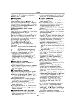 Page 67Others
-67-
≥Operate the [OFF/ON] switch or Mode Dial
≥Insert or eject a cassette
ªPlaying BackRepeat Playback
If you continue to press the [1] Button for 
5 seconds or longer, the Palmcorder switches to 
Repeat Playback Mode, and the [R!] Indication 
appears. (To cancel Repeat Playback Mode, set 
the [OFF/ON] Switch to [OFF].)
Listening to Playback Sound through 
Headphones
If you want to use the headphones to listen to the 
playback sound, set [AV JACK] to 
[OUT/PHONES] and connect the headphones to...