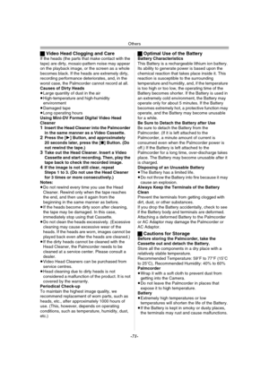 Page 71Others
-71-
ªVideo Head Clogging and CareIf the heads (the parts that make contact with the 
tape) are dirty, mosaic-pattern noise may appear 
on the playback image, or the screen as a whole 
becomes black. If the heads are extremely dirty, 
recording performance deteriorates, and, in the 
worst case, the Palmcorder cannot record at all.
Causes of Dirty Heads
≥Large quantity of dust in the air
≥High-temperature and high-humidity 
environment
≥Damaged tape
≥Long operating hours
Using Mini-DV Format...