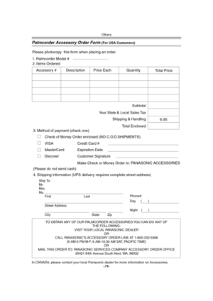 Page 79Others
-79-
Palmcorder Accessory Order Form (For USA Customers)
In CANADA, please contact your local Panasonic dealer for more information on Accessories.
TO OBTAIN ANY OF OUR PALMCORDER ACCESSORIES YOU CAN DO ANY OF  
THE FOLLOWING:  
VISIT YOUR LOCAL PANASONIC DEALER  
OR  
CALL PANASONIC’S ACCESSORY ORDER LINE AT 1-800-332-5368  
[6 AM-5 PM M-F, 6 AM-10:30 AM SAT, PACIFIC TIME]  
OR 
MAIL THIS ORDER TO: PANASONIC SERVICES COMPANY ACCESSORY ORDER OFFICE  
20421 84th Avenue South Kent, WA. 98032 Ship...