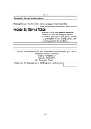 Page 80Others
-80-
Request for Service Notice (USA Only)
Mail this completed form and your Proof of Purchase along with  your  unit to:  
Panasonic Services Company  
1705 N. Randall Road  
Elgin, IL. 60123-7847  
Attn: Camcorder Repair             
Request for Service Notice:   
Please photocopy this form when making a request for service notice.     
In the unlikely event this product needs service.
Please include your proof of purchase.  
 (Failure to do so will delay your repair.)
To further speed your...