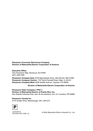 Page 88LSQT0760 B
S0104Nm1024 ( 0000  A)
Panasonic Consumer Electronics Company,  
Division of Matsushita Electric Corporation of America
Division of Matsushita Electric Corporation of America       Executive Office:
One Panasonic Way, Secaucus, NJ 07094  
(201) 348-7000 
Panasonic Company East: 6749 Baymeadow Drive, Glen Burnie, MD 21060
Panasonic Company Central: 1707 North Randall Road, Elgin, IL 60123
Panasonic Company West: 6550 Katella Avenue, Cypress, CA 90630
Panasonic Sales Company (“PSC”)
Division of...