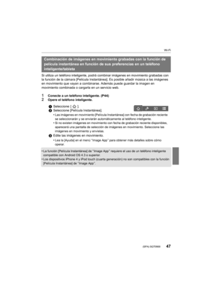 Page 4747
Wi-Fi
 (SPA) SQT0900
Si utiliza un teléfono inteligente, podrá combinar imágenes en movimiento grabadas con 
la función de la cámara [Película Instantánea]. Es posible añadir música a las imágenes 
en movimiento que vayan a combinarse. Además puede guardar la imagen en 
movimiento combinada o cargarla en un servicio web.
1Conecte a un teléfono inteligente. (P44)
2Opere el teléfono inteligente.
•
La función [Película Instantánea] de “ Image App ” requiere el uso de un teléfono inteligente 
compatible...