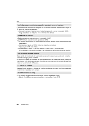 Page 6060
Otro
SQT0900 (SPA) 
•¿Está tratando de reproducir las imágenes en movimiento insertando directamente la tarjeta en 
la ranura de la tarjeta del televisor?
>Conecte la cámara al televisor con el cable  AV  (opcional), o con el micro cable HDMI, y 
luego reproduzca las imágenes en movimiento en la cámara.
•¿Está conectado correctamente con el micro cable HDMI?•¿ [VIERA link] de esta cámara está ajustado en [ON]?
> Si el canal de entrada no se cambia automáticamente, utilice el control remoto del...