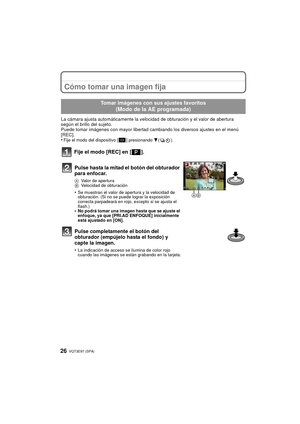 Page 26VQT3E97 (SPA) 26
Cómo tomar una imagen fija
La cámara ajusta automáticamente la velocidad de obturación y el valor de abertura 
según el brillo del sujeto.
Puede tomar imágenes con mayor libertad cambiando los diversos ajustes en el menú 
[REC].
•
Fije el modo del dispositivo [ ] presionando 4().
Fije el modo [REC] en [ ].
Tomar imágenes con sus ajustes favoritos 
(Modo de la AE programada)
Pulse hasta la mitad el botón del obturador 
para enfocar.
AValor de apertura
B Velocidad de obturación
•Se...