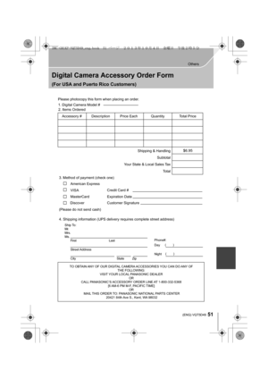 Page 5151
Others
 (ENG) VQT5D49
Digital Camera Accessory Order Form
(For USA and Puerto Rico Customers)
TO OBTAIN ANY OF OUR DIGITAL CAMERA ACCESSORIES YOU CAN DO ANY OF THE FOLLOWING: 
VISIT YOUR LOCAL PANASONIC DEALER  OR 
CALL PANASONIC’S ACCESSORY ORDER LINE AT 1-800-332-5368  [6 AM-6 PM M-F, PACIFIC TIME] OR 
MAIL THIS ORDER TO: PANASONIC NATIONAL PARTS CENTER 20421 84th Ave S., Kent, WA 98032
Ship To: 
Mr.
Mrs.
Ms.First Last
Street Address 
City State Zip
Phone#: 
Day  ( )
Night ()
4. Shipping information...