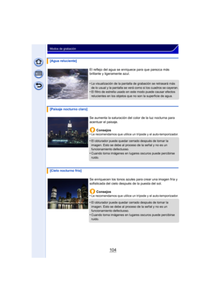 Page 104104
Modos de grabación
[Agua reluciente]El reflejo del agua se enriquece para que parezca más 
brillante y ligeramente azul.
•
La visualización de la pantalla de grabación se retrasará más 
de lo usual y la pantalla se verá como si los cuadros se cayeran.
•El filtro de estrella usado en este modo puede causar efectos 
relucientes en los objetos que no son la superficie de agua.
[Paisaje nocturno claro]Se aumenta la saturación del color de la luz nocturna para 
acentuar el paisaje.Consejos
•
Le...