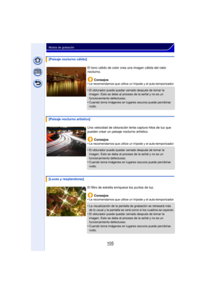 Page 105105
Modos de grabación
[Paisaje nocturno cálido]El tono cálido de color crea una imagen cálida del cielo 
nocturno.Consejos
•
Le recomendamos que utilice un trípode y el auto-temporizador.
•El obturador puede quedar cerrado después de tomar la 
imagen. Esto se debe al proceso de la señal y no es un 
funcionamiento defectuoso.
•Cuando toma imágenes en lugares oscuros puede percibirse 
ruido.
[Paisaje nocturno artístico]
Una velocidad de obturación lenta captura hilos de luz que 
pueden crear un paisaje...