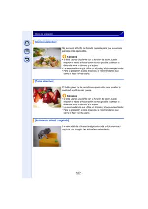 Page 107107
Modos de grabación
[Comida apetecible]Se aumenta el brillo de toda la pantalla para que la comida 
parezca más apetecible.Consejos
•
Si está usando una lente con la función de zoom, puede 
mejorar el efecto al hacer zoom lo más posible y acercar la 
distancia entre la cámara y el sujeto.
•Le recomendamos que utilice un trípode y el auto-temporizador.
•Para la grabación a poca distancia, le recomendamos que 
cierre el flash y evite usarlo.
[Postre atractivo]
El brillo global de la pantalla se ajusta...