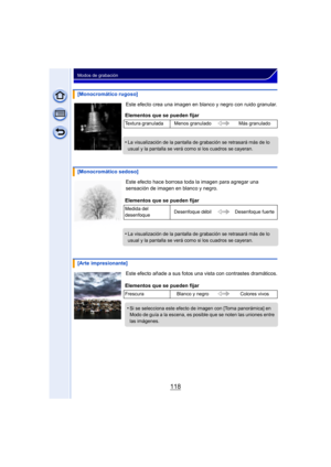 Page 118118
Modos de grabación
Este efecto crea una imagen en blanco y negro con ruido granular.
Este efecto hace borrosa toda la imagen para agregar una 
sensación de imagen en blanco y negro.
Este efecto añade a sus fotos una vista con contrastes dramáticos.
[Monocromático rugoso]
Elementos que se pueden fijar
Textura granulada Menos granulado Más granulado
•La visualización de la pantalla de grabación se retrasará más de lo 
usual y la pantalla se verá como si los cuadros se cayeran.
[Monocromático sedoso]...