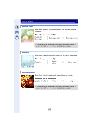 Page 122122
Modos de grabación
Este efecto difumina la imagen completa para dar sensación de 
suavidad.
Este efecto crea una imagen fantástica en un tono de color pálido.
Este efecto transforma puntos de luz en efecto de estrella.
[Enfoque suave]
Elementos que se pueden fijar
Medida del 
desenfoque Desenfoque débil Desenfoque fuerte
•La visualización de la pantalla de grabación se retrasará más de lo 
usual y la pantalla se verá como si los cuadros se cayeran.
[Fantasía]
Elementos que se pueden fijar
Frescura...