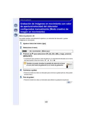 Page 125125
Modos de grabación
Grabación de imágenes en movimiento con valor 
de apertura/velocidad del obturador 
configurados manualmente (Modo creativo de 
imagen en movimiento)
Modo de grabación: 
Se puede cambiar manualmente la apertura y la velocidad del obturador y grabar 
imágenes en movimiento.
1Ajuste el disco del modo a [ ].
2Seleccione el menú.
3Presione 3/4 para seleccionar [P], [A], [S] o [M] y, luego, presione 
[MENU/SET].
•La operación para cambiar el valor de apertura o la velocidad del...