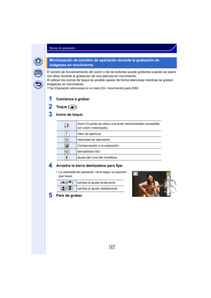 Page 127127
Modos de grabación
El sonido de funcionamiento del zoom o de los botones puede grabarse cuando se opera 
con ellos durante la grabación de una película en movimiento.
Al utilizar los iconos de toque es posible oper ar de forma silenciosa mientras se graban 
imágenes en movimiento.
•
Fije [Operación silenciosa] en el menú [Im. movimiento] para [ON].
1Comience a grabar.
2To q u e  [ ] .
3Icono de toque.
4Arrastre la barra deslizadora para fijar.
•La velocidad de operación varía según la posición 
que...