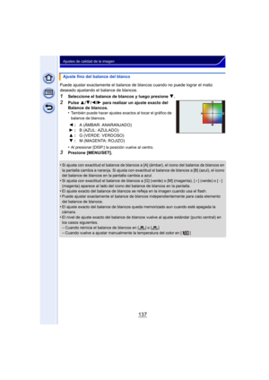 Page 137137
Ajustes de calidad de la imagen
Puede ajustar exactamente el balance de blancos cuando no puede lograr el matiz 
deseado ajustando el balance de blancos.
1Seleccione el balance de blancos y luego presione 4.
2Pulse 3/4/2/1 para realizar un ajuste exacto del 
Balance de blancos.
•
También puede hacer ajustes exactos al tocar el gráfico de 
balance de blancos.
•Al presionar [DISP.] la posición vuelve al centro.
3Presione [MENU/SET].
•
Si ajusta con exactitud el bal ance de blancos a [A] (ámbar), el...