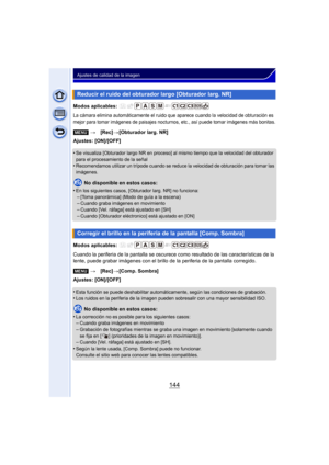 Page 144144
Ajustes de calidad de la imagen
Modos aplicables: 
La cámara elimina automáticamente el ruido que aparece cuando la velocidad de obturación es 
mejor para tomar imágenes de paisajes nocturnos, etc., así puede tomar imágenes más bonitas.
Ajustes: [ON]/[OFF]
•
Se visualiza [Obturador largo NR en proceso] al mismo tiempo que la velocidad del obturador 
para el procesamiento de la señal
•Recomendamos utilizar un trípode cuando se reduce la velocidad de obturación para tomar las 
imágenes.
No disponible...