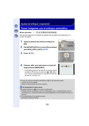 Page 146146
Ajustes de enfoque y exposición
Tomar imágenes con el enfoque automático
Modos aplicables: 
Esto permite seleccionar el método de enfoque que se adapta a las posiciones y al 
número de sujetos.
1Ajuste la palanca del modo de enfoque en 
[AF].
2Fije [AFS/AFF/AFC] en el menú [Personalizar] 
para [AFS], [AFF] o [AFC]. (P147)
3Pulse 2 ().
4Presione  2/1 para seleccionar el modo AF, 
luego presione [MENU/SET].
•La pantalla de selección del área AF se visualiza cuando 
se presiona  4 mientras se selecciona...