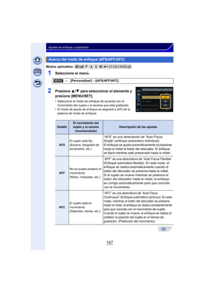 Page 147147
Ajustes de enfoque y exposición
Modos aplicables: 
1Seleccione el menú.
2Presione 3/4 para seleccionar el elemento y 
presione [MENU/SET].
•Seleccione el modo de enfoque de acuerdo con el 
movimiento del sujeto y la escena que está grabando.
•El modo de ajuste de enfoque se asignará a [AF] de la 
palanca de modo de enfoque.
Acerca del modo de enfoque (AFS/AFF/AFC)
[MENU] >[Personalizar] >[AFS/AFF/AFC]
DetalleEl movimiento del 
sujeto y la escena
(recomendado)Descripción de los ajustes
AFS El sujeto...